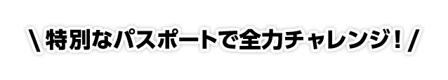 特別なパスポートで全力チャレンジ!