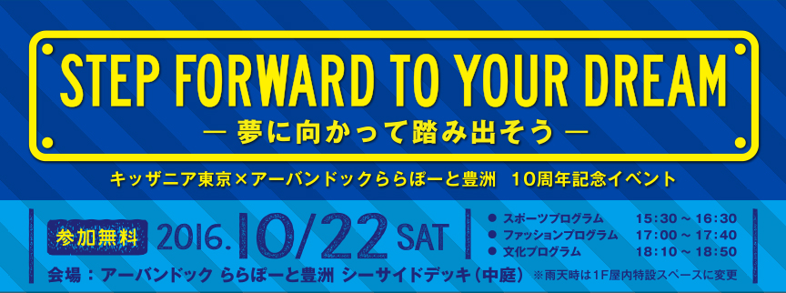 STEP FORWARD TO YOUR DREAM -夢に向かって踏み出そう- キッザニア東京×アーバンドック ららぽーと豊洲 10周年記念イベント 参加無料 2016.10/22 SAT スポーツプログラム 15:00～16:30、ファッションプログラム 17:00～17:40、文化プログラム 18:10～18:50 会場：アーバンドック ららぽーと豊洲シーサイドデッキ（中庭）※雨天時は1F屋内特設スペースに変更